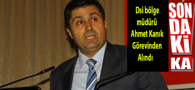 Dsi bölge müdürü Ahmet Kanık Görevinden Alındı