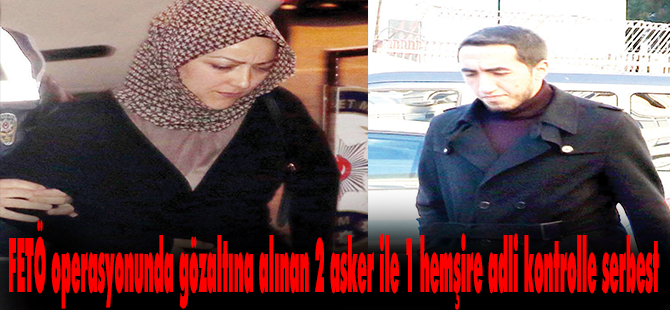 FETÖ operasyonunda gözaltına alınan 2 asker ile 1 hemşire adli kontrolle serbes