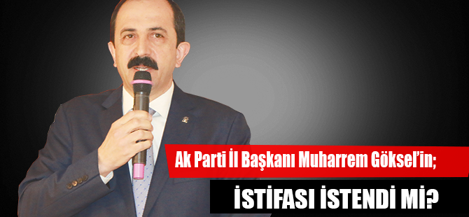 Ak Parti İl Başkanı Muharrem Göksel’in;  İSTİFASI İSTENDİ Mİ?