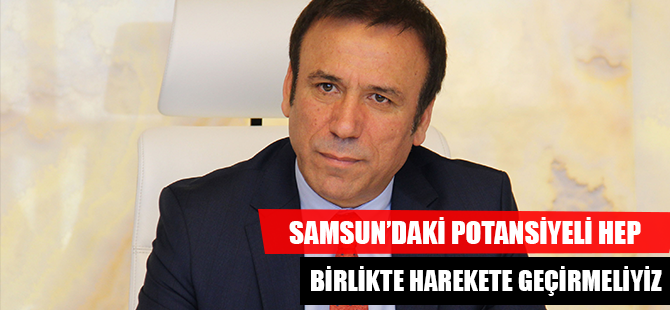SAMSUN’DAKİ POTANSİYELİ HEP BİRLİKTE HAREKETE GEÇİRMELİYİZ