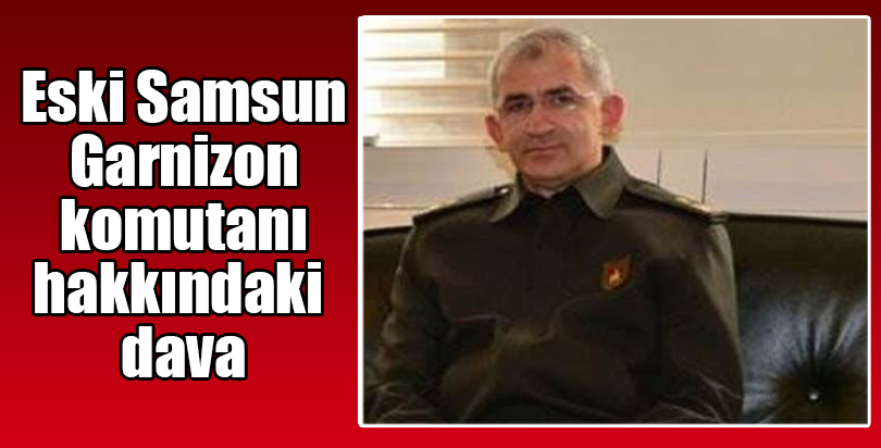Eski Samsun Garnizon Komutanı hakkındaki dava