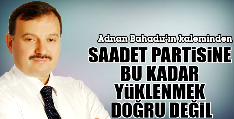 SAADET PARTİSİNE BU KADAR YÜKLENMEK DOĞRU DEĞİL