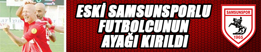 ESKİ SAMSUNSPORLU FUTBOLCUNUN AYAĞI KIRILDI