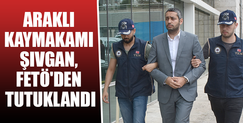 Araklı Kaymakamı Şivgan, FETÖ'den tutuklandı