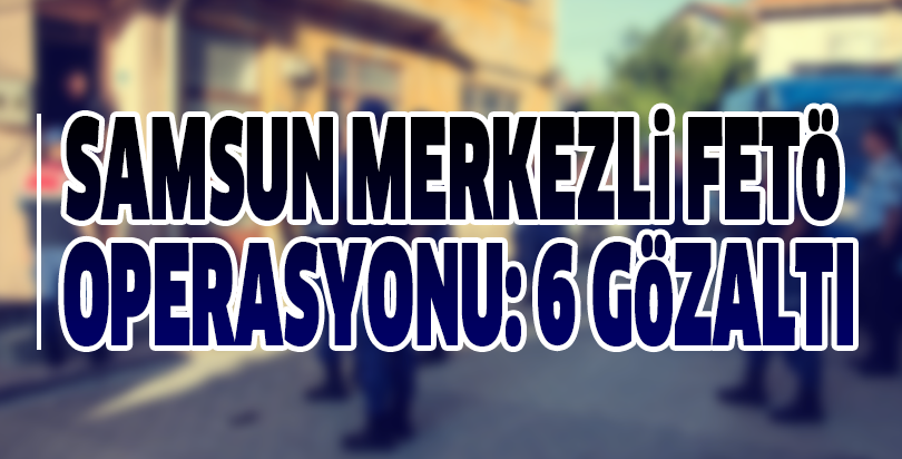 Samsun merkezli FETÖ operasyonu: 6 gözaltı