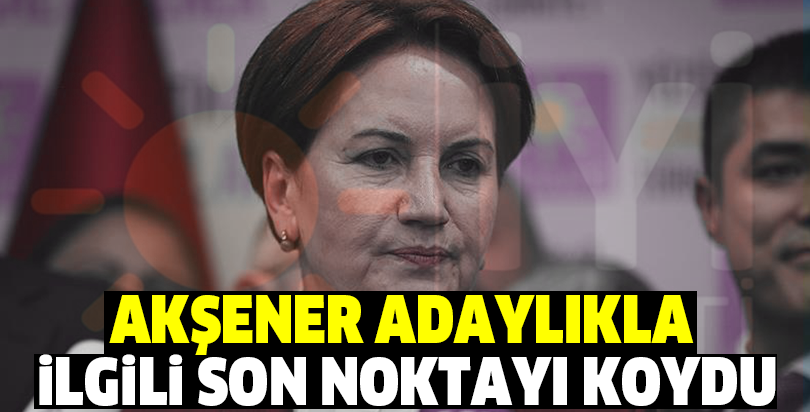 Akşener adaylıkla ilgili son noktayı koydu