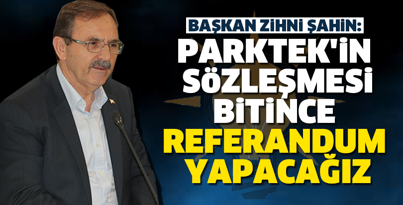 BAŞKAN ZİHNİ ŞAHİN: PARKTEK'İN SÖZLEŞMESİ BİTİNCE REFERANDUM YAPACAĞIZ