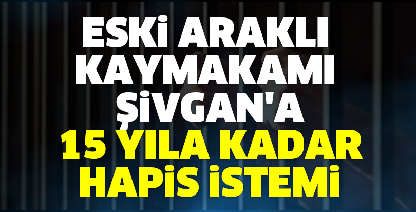 Eski Araklı Kaymakamı Şivgan'a 15 yıla kadar hapis istemi