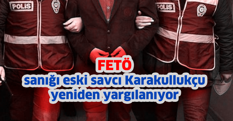 FETÖ sanığı eski savcı Karakullukçu yeniden yargılanıyor