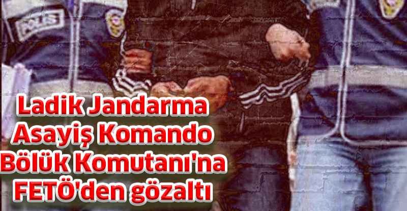 Ladik Jandarma Asayiş Komando Bölük Komutanı'na FETÖ'den gözaltı