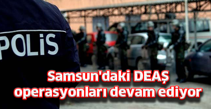 Samsun'daki DEAŞ  operasyonları devam ediyor