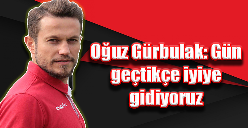 Oğuz Gürbulak: Gün geçtikçe iyiye gidiyoruz