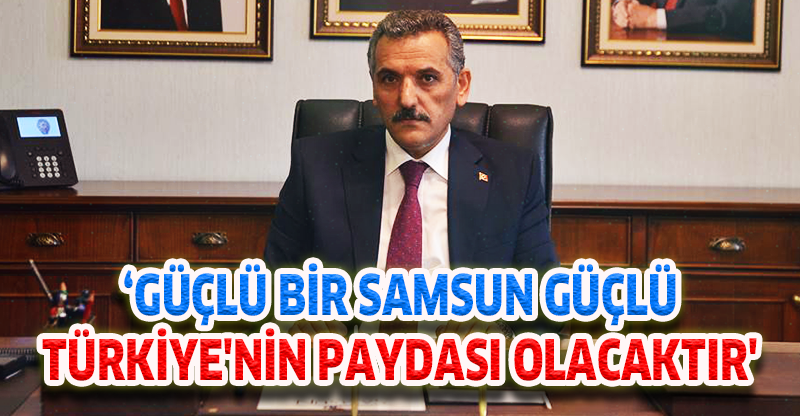 ‘GÜÇLÜ BİR SAMSUN GÜÇLÜ TÜRKİYE'NİN PAYDASI OLACAKTIR'