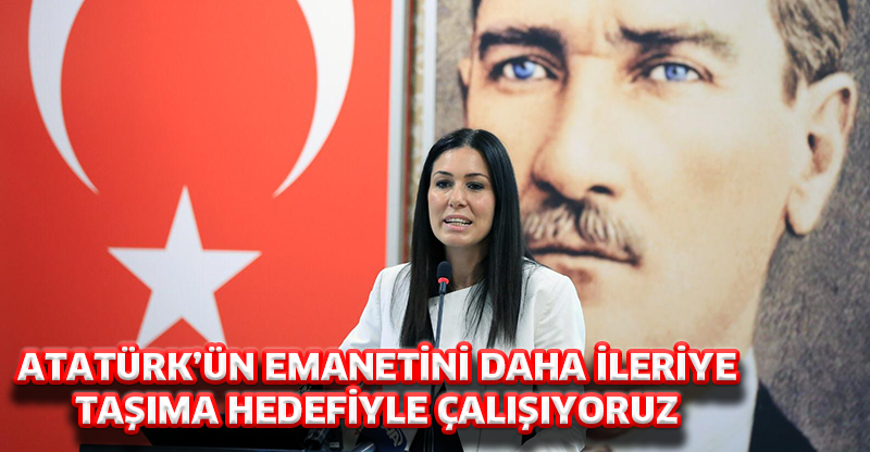 ATATÜRK’ÜN EMANETİNİ DAHA İLERİYE TAŞIMA HEDEFİYLE ÇALIŞIYORUZ