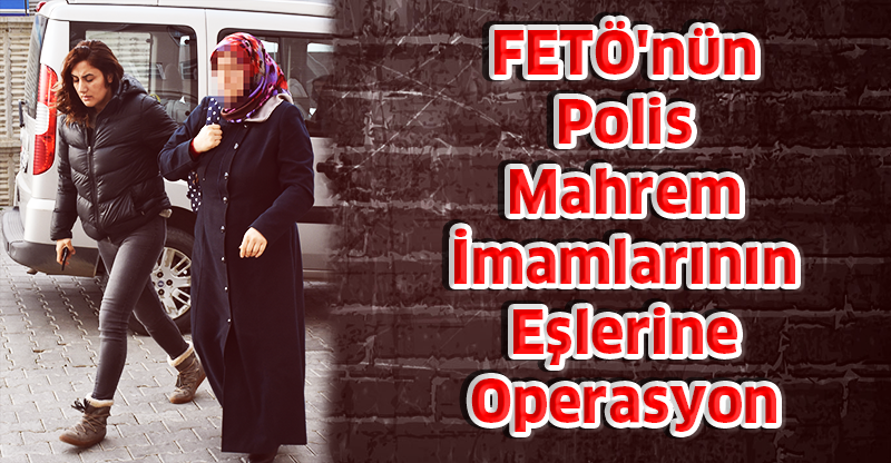 FETÖ'nün Polis Mahrem  İmamlarının Eşlerine Operasyon