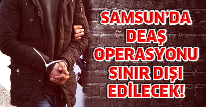 SAMSUN’DA DEAŞ OPERASYONU SINIR DIŞI EDİLECEK!