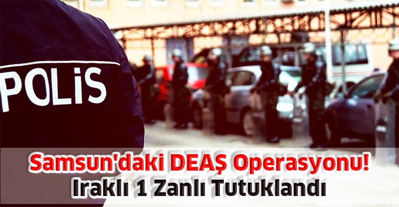 Samsun'daki DEAŞ Operasyonu:  Iraklı 1 Zanlı Tutuklandı