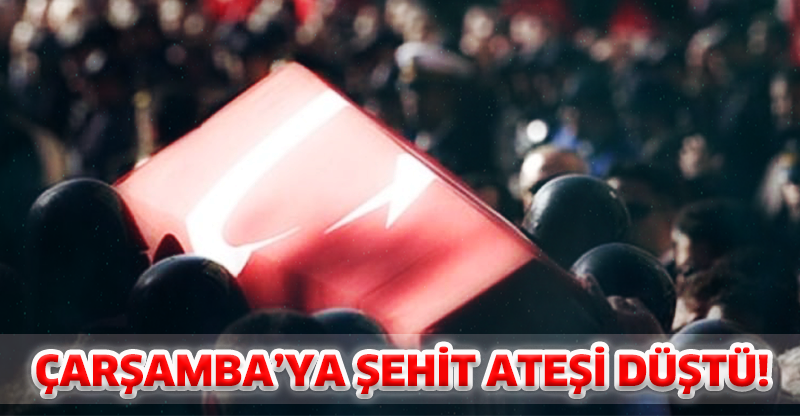 ÇARŞAMBA’YA ŞEHİT ATEŞİ DÜŞTÜ!