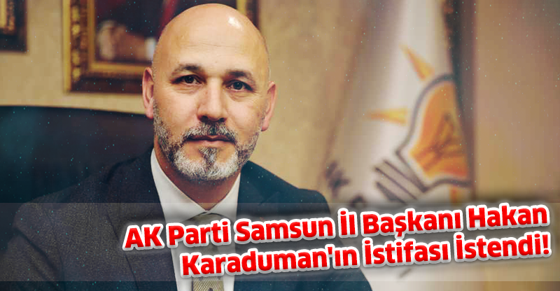 AK Parti Samsun İl Başkanı Hakan Karaduman'ın İstifası İstendi!