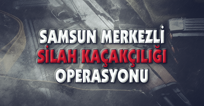 SAMSUN MERKEZLİ SİLAH KAÇAKÇILIĞI OPERASYONU