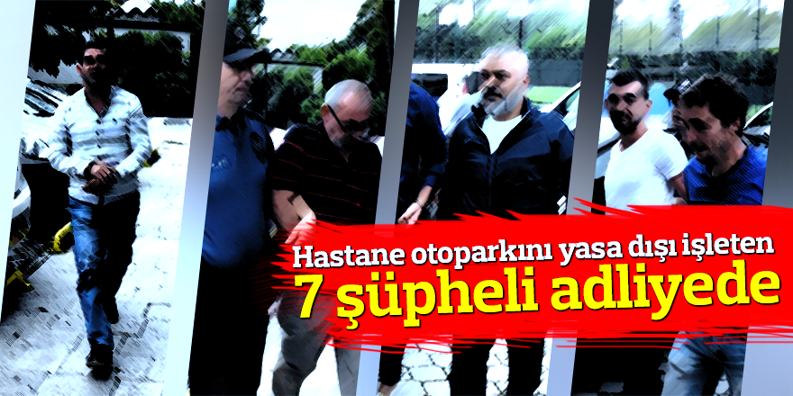 Hastane otoparkını yasa dışı işleten 7 şüpheli adliyede