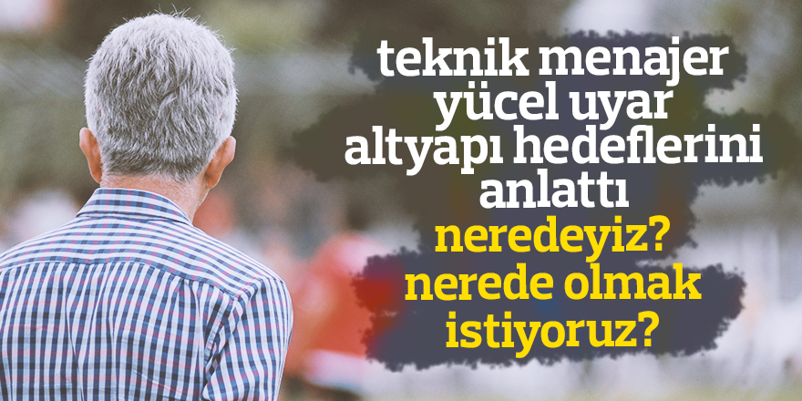 TEKNİK MENAJER UYAR ALTYAPI HEDEFLERİNİ ANLATTI