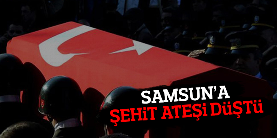 SAMSUN'A ŞEHİT ATEŞİ DÜŞTÜ!